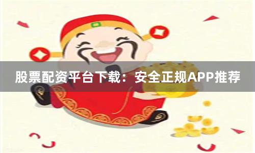 股票配资平台下载：安全正规APP推荐